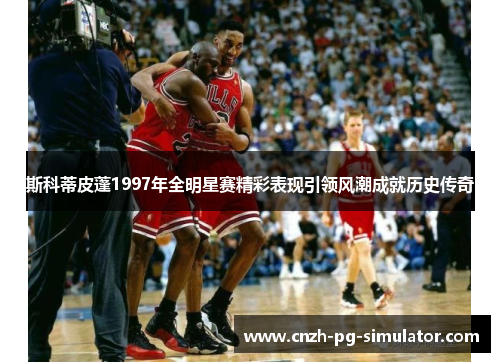斯科蒂皮蓬1997年全明星赛精彩表现引领风潮成就历史传奇