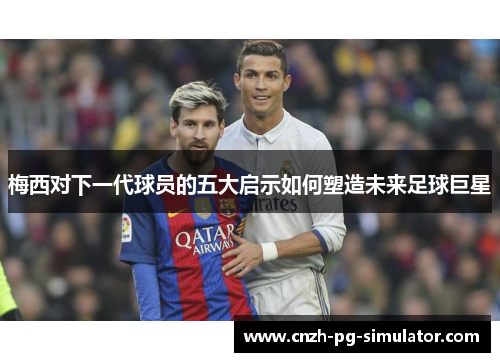 梅西对下一代球员的五大启示如何塑造未来足球巨星