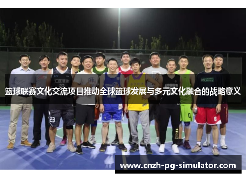 篮球联赛文化交流项目推动全球篮球发展与多元文化融合的战略意义 篮球联赛文化交流项目推动全球篮球发展与多元文化融合的战略意义