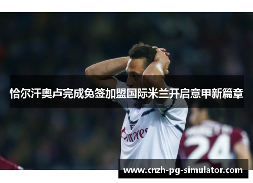 恰尔汗奥卢完成免签加盟国际米兰开启意甲新篇章 恰尔汗奥卢完成免签加盟国际米兰开启意甲新篇章