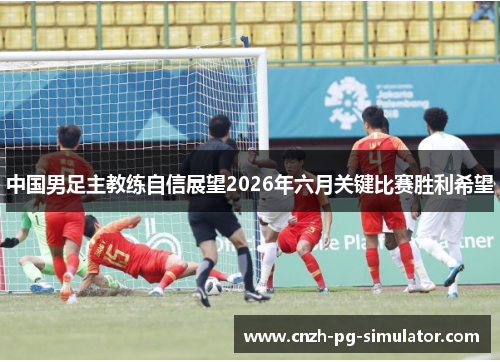 中国男足主教练自信展望2026年六月关键比赛胜利希望 中国男足主教练自信展望2026年六月关键比赛胜利希望
