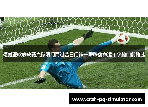德赫亚欧联决赛点球滑门而过昔日门神一瞬跌落命运十字路口前路迷 德赫亚欧联决赛点球滑门而过昔日门神一瞬跌落命运十字路口前路迷